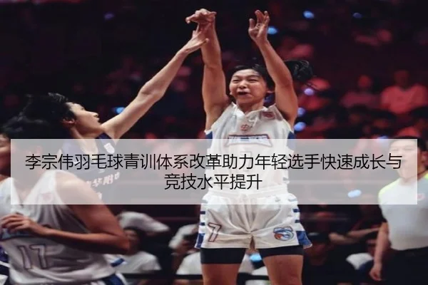 李宗伟羽毛球青训体系改革助力年轻选手快速成长与竞技水平提升